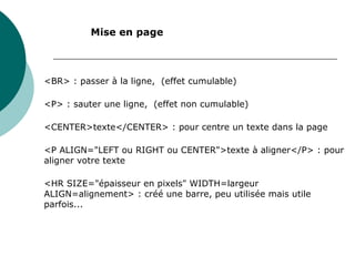 <BR> : passer à la ligne, (effet cumulable)
<P> : sauter une ligne, (effet non cumulable)
<CENTER>texte</CENTER> : pour centre un texte dans la page
<P ALIGN="LEFT ou RIGHT ou CENTER">texte à aligner</P> : pour
aligner votre texte
<HR SIZE="épaisseur en pixels" WIDTH=largeur
ALIGN=alignement> : créé une barre, peu utilisée mais utile
parfois...
Mise en page
 