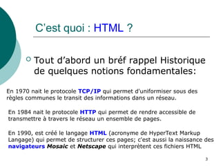 C’est quoi : HTML ?
 Tout d’abord un bréf rappel Historique
de quelques notions fondamentales:
3
En 1970 nait le protocole TCP/IP qui permet d'uniformiser sous des
règles communes le transit des informations dans un réseau.
En 1984 nait le protocole HTTP qui permet de rendre accessible de
transmettre à travers le réseau un ensemble de pages.
En 1990, est créé le langage HTML (acronyme de HyperText Markup
Langage) qui permet de structurer ces pages; c'est aussi la naissance des
navigateurs Mosaic et Netscape qui interprètent ces fichiers HTML
 