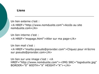 Un lien externe c'est :
<A HREF="http://www.nomdusite.com">Accès au site
nomdusite.com</A>
Un lien interne c'est :
<A HREF="mapage.html">Aller sur ma page</A>
Un lien mail c'est :
<A HREF="mailto:pseudo@provider.com">Cliquez pour m'écrire
sur pseudo@provider.com</A>
Un lien sur une image c'est : <A
HREF="http://www.nomdusite.com"><IMG SRC="logodusite.jpg"
BORDER="0" WIDTH="X" HEIGHT="X"></A>
Liens
 