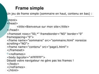 Un jeu de frame simple (sommaire en haut, contenu en bas) :
<html>
<head>
<title>Bienvenue sur mon site</title>
</head>
<frameset rows="50,*" frameborder="NO" border="0"
framespacing="0">
<frame name="sommaire" src="sommaire.html" noresize
scrolling="NO">
<frame name="contenu" src="page1.html">
</frameset>
<noframes>
<body bgcolor="#FFFFFF">
Désolé votre navigateur ne gère pas les frames !
</body>
</noframes>
</html>
Frame simple
 