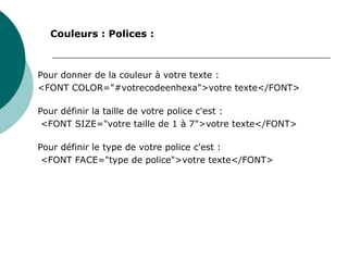 Pour donner de la couleur à votre texte :
<FONT COLOR="#votrecodeenhexa">votre texte</FONT>
Pour définir la taille de votre police c'est :
<FONT SIZE="votre taille de 1 à 7">votre texte</FONT>
Pour définir le type de votre police c'est :
<FONT FACE="type de police">votre texte</FONT>
Couleurs : Polices :
 