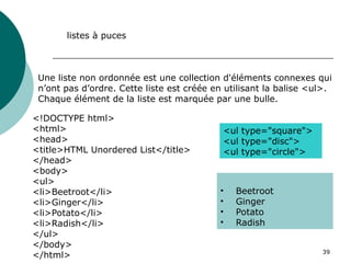 39
Une liste non ordonnée est une collection d'éléments connexes qui
n’ont pas d’ordre. Cette liste est créée en utilisant la balise <ul>.
Chaque élément de la liste est marquée par une bulle.
listes à puces
<!DOCTYPE html>
<html>
<head>
<title>HTML Unordered List</title>
</head>
<body>
<ul>
<li>Beetroot</li>
<li>Ginger</li>
<li>Potato</li>
<li>Radish</li>
</ul>
</body>
</html>
• Beetroot
• Ginger
• Potato
• Radish
<ul type="square">
<ul type="disc">
<ul type="circle">
 