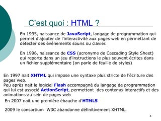 4
C’est quoi : HTML ?
En 1995, naissance de JavaScript, langage de programmation qui
permet d'ajouter de l'interactivité aux pages web en permettant de
détecter des événements souris ou clavier.
En 1996, naissance de CSS (acronyme de Cascading Style Sheet)
qui reporte dans un jeu d'instructions le plus souvent écrites dans
un fichier supplémentaire (on parle de feuille de styles)
En 1997 nait XHTML qui impose une syntaxe plus stricte de l'écriture des
pages web.
Peu après nait le logiciel Flash accompagné du langage de programmation
qui lui est associé ActionScript, permettant des contenus interactifs et des
animations au sein de pages web
2009 le consortium W3C abandonne définitivement XHTML.
En 2007 nait une première ébauche d'HTML5
 
