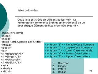 40
listes ordonnées
Cette liste est créée en utilisant balise <ol>. La
numérotation commence à un et est incrémenté de un
pour chaque élément de liste ordonnée avec <li>.
<!DOCTYPE html>
<html>
<head>
<title>HTML Ordered List</title>
</head>
<body>
<ol>
<li>Beetroot</li>
<li>Ginger</li>
<li>Potato</li>
<li>Radish</li>
</ol>
</body>
</html>
1. Beetroot
2. Ginger
3. Potato
4. Radish
<ol type="1"> - Default-Case Numerals.
<ol type="I"> - Upper-Case Numerals.
<ol type="i"> - Lower-Case Numerals.
<ol type="a"> - Lower-Case Letters.
<ol type="A"> - Upper-Case Letters.
 