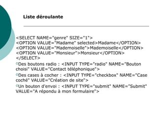 <SELECT NAME="genre" SIZE="1">
<OPTION VALUE="Madame" selected>Madame</OPTION>
<OPTION VALUE="Mademoiselle">Mademoiselle</OPTION>
<OPTION VALUE="Monsieur">Monsieur</OPTION>
</SELECT>
Des boutons radio : <INPUT TYPE="radio" NAME="Bouton
choisi" VALUE="Contact téléphonique">
Des cases à cocher : <INPUT TYPE="checkbox" NAME="Case
coché" VALUE="Création de site">
Un bouton d'envoi : <INPUT TYPE="submit" NAME="Submit"
VALUE="A répondu à mon formulaire">
Liste déroulante
 