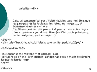 42
C’est un conteneur qui peut inclure tous les tags html (tels que
les paragraphes les tableaux, les listes, les images ..., et
également d'autres divisions).
Cet élément est l'un des plus utilisé pour structurer les pages
html en plusieurs grandes sections (en tête, partie principale,
partie navigation, pied de page ...).
La balise <div>
<body>
<div style="background-color:black; color:white; padding:20px;">
<h2>London</h2>
<p>London is the capital city of England. </p>
<p>Standing on the River Thames, London has been a major settlement
for two millennia, </p>
</div>
</body>
 