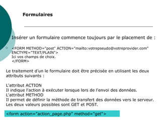 
Insérer un formulaire commence toujours par le placement de :
 <FORM METHOD="post" ACTION="mailto:votrepseudo@votreprovider.com"
ENCTYPE="TEXT/PLAIN">
Ici vos champs de choix.
</FORM>
Formulaires
Le traitement d’un le formulaire doit être précisée en utilisant les deux
attributs suivants :
L'attribut ACTION
Il indique l'action à exécuter lorsque lors de l'envoi des données.
L'attribut METHOD
Il permet de définir la méthode de transfert des données vers le serveur.
Les deux valeurs possibles sont GET et POST.
<form action="action_page.php" method="get">
 