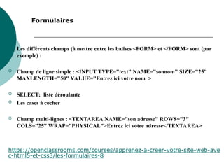 
Les différents champs (à mettre entre les balises <FORM> et </FORM> sont (par
exemple) :
 Champ de ligne simple : <INPUT TYPE="text" NAME="sonnom" SIZE="25"
MAXLENGTH="50" VALUE="Entrez ici votre nom >
 SELECT: liste déroulante
 Les cases à cocher
 Champ multi-lignes : <TEXTAREA NAME="son adresse" ROWS="3"
COLS="25" WRAP="PHYSICAL">Entrez ici votre adresse</TEXTAREA>
Formulaires
https://openclassrooms.com/courses/apprenez-a-creer-votre-site-web-ave
c-html5-et-css3/les-formulaires-8
 