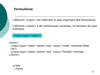 47
L'élément <input> est l'élément le plus important des formulaires.
L'élément <input> a de nombreuses variantes, en fonction du type
d'attribut.
Formulaires
<input type="radio">
<form>
<input type="radio" name="sex" value="male" checked>Male
<br>
<input type="radio" name="sex" value="female">Female
</form>
 