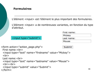 48
L'élément <input> est l'élément le plus important des formulaires.
L'élément <input> a de nombreuses variantes, en fonction du type
d'attribut.
Formulaires
<input type="submit">
<form action="action_page.php">
First name:<br>
<input type="text" name="firstname" value="Mickey">
<br>
Last name:<br>
<input type="text" name="lastname" value="Mouse">
<br><br>
<input type="submit" value="Submit">
</form>
 