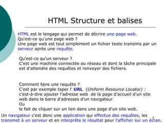 5
HTML Structure et balises
HTML est le langage qui permet de décrire une page web.
Qu'est-ce qu'une page web ?
Une page web est tout simplement un fichier texte transmis par un
serveur après une requête.
Qu'est-ce qu'un serveur ?
C'est une machine connectée au réseau et dont la tâche principale
est d'attendre des requêtes et renvoyer des fichiers.
Comment faire une requête ?
C'est par exemple taper l' URL (Uniform Resource Locator) :
c'est-à-dire ajouter l’adresse web de la page d'accueil d'un site
web dans la barre d'adresses d'un navigateur
Ou
le fait de cliquer sur un lien dans une page d'un site web.
Un navigateur c'est donc une application qui effectue des requêtes, les
transmet à un serveur et en interprète le résultat pour l'afficher sur un écran.
 