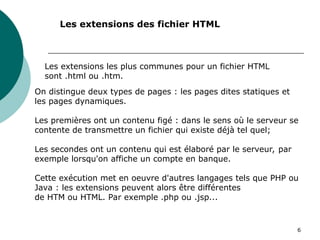 6
Les extensions des fichier HTML
Les extensions les plus communes pour un fichier HTML
sont .html ou .htm.
On distingue deux types de pages : les pages dites statiques et
les pages dynamiques.
Les premières ont un contenu figé : dans le sens où le serveur se
contente de transmettre un fichier qui existe déjà tel quel;
Les secondes ont un contenu qui est élaboré par le serveur, par
exemple lorsqu'on affiche un compte en banque.
Cette exécution met en oeuvre d'autres langages tels que PHP ou
Java : les extensions peuvent alors être différentes
de HTM ou HTML. Par exemple .php ou .jsp...
 