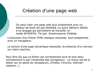 7
Création d’une page web
On peut créer une page web tout simplement avec un
éditeur de texte tel que NotePad, ou autre éditeurs dédiés
à ce langage qui permettent de travailler en
mode WYSIWYG. Tel que :Dreamweaver d'Adobe
L'exécution d’un fichier HTML statique nécessite tout simplement
avec un navigateur.
La lecture d'une page dynamique nécessite, la présence d'un serveur
sur notre machine.
Pour être sûr que ce fichier est correctement écrit et sera donc
correctement lu par l'ensemble des navigateurs : Le mieux est de le
tester sur un panel de navigateurs, (Firefox, Chrome, internet-
explorer…).
 