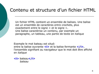 8
Contenu et structure d’un fichier HTML
Un fichier HTML contient un ensemble de balises. Une balise
est un ensemble de caractères entre crochets, plus
exactement entre le signe < et le signe >.
Une balise caractérise un contenu, par exemple un
paragraphe, un tableau, une partie de texte en italique
Exemple le mot bateau est situé:
entre la balise ouvrante <i> et la balise fermante </i>,
l'ensemble signifiant au navigateur que le mot doit être affiché
en italique
<i> bateau</i>
bateau
 