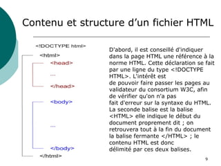 9
Contenu et structure d’un fichier HTML
D'abord, il est conseillé d'indiquer
dans la page HTML une référence à la
norme HTML. Cette déclaration se fait
par une ligne du type <!DOCTYPE
HTML>. L'intérêt est
de pouvoir faire passer les pages au
validateur du consortium W3C, afin
de vérifier qu'on n'a pas
fait d'erreur sur la syntaxe du HTML.
La seconde balise est la balise
<HTML> elle indique le début du
document proprement dit ; on
retrouvera tout à la fin du document
la balise fermante </HTML> ; le
contenu HTML est donc
délimité par ces deux balises.
 