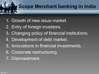 Scope Merchant banking in India
1. Growth of new issue market.
2. Entry of foreign investors.
3. Changing policy of financial institutions.
4. Development of debt market.
5. Innovations in financial investments.
6. Corporate restructuring.
7. Disinvestment.
 