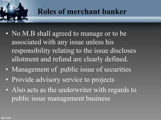Roles of merchant banker
• No M.B shall agreed to manage or to be
associated with any issue unless his
responsibility relating to the issue discloses
allotment and refund are clearly defined.
• Management of public issue of securities
• Provide advisory service to projects
• Also acts as the underwriter with regards to
public issue management business
 