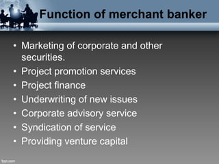Function of merchant banker
• Marketing of corporate and other
securities.
• Project promotion services
• Project finance
• Underwriting of new issues
• Corporate advisory service
• Syndication of service
• Providing venture capital
 