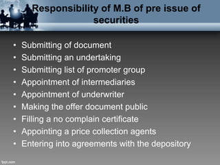 Responsibility of M.B of pre issue of
securities
• Submitting of document
• Submitting an undertaking
• Submitting list of promoter group
• Appointment of intermediaries
• Appointment of underwriter
• Making the offer document public
• Filling a no complain certificate
• Appointing a price collection agents
• Entering into agreements with the depository
 