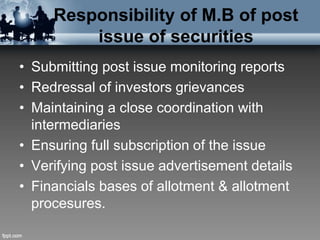 Responsibility of M.B of post
issue of securities
• Submitting post issue monitoring reports
• Redressal of investors grievances
• Maintaining a close coordination with
intermediaries
• Ensuring full subscription of the issue
• Verifying post issue advertisement details
• Financials bases of allotment & allotment
procesures.
 