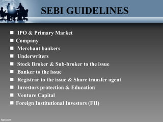SEBI GUIDELINES
 IPO & Primary Market
 Company
 Merchant bankers
 Underwriters
 Stock Broker & Sub-broker to the issue
 Banker to the issue
 Registrar to the issue & Share transfer agent
 Investors protection & Education
 Venture Capital
 Foreign Institutional Investors (FII)
 