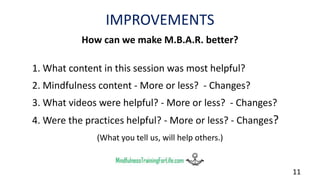 IMPROVEMENTS
How can we make M.B.A.R. better?
1. What content in this session was most helpful?
2. Mindfulness content - More or less? - Changes?
3. What videos were helpful? - More or less? - Changes?
4. Were the practices helpful? - More or less? - Changes?
(What you tell us, will help others.)
11