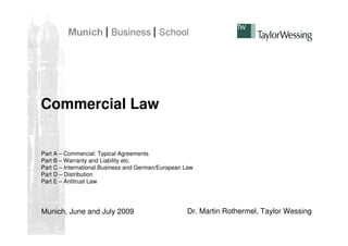 Commercial Law


Part A – Commercial: Typical Agreements
Part B – Warranty and Liability etc.
Part C – International Business and German/European Law
Part D – Distribution
Part E – Antitrust Law




Munich, June and July 2009                          Dr. Martin Rothermel, Taylor Wessing
 