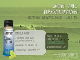 . .
JOIN THE
REVOLUTION
CONTACT US FOR:
*MORE INFORMATION ABOUT
OUR COMPANY OR PRODUCTS.
*IMAGES OR P.O.P FOR PRESS USE.
*DRINK DEFENCE™ PRODUCT SAMPLES
HELP US FIGHT HANGOVERS, ONE BOTTLE AT A TIME.
PRESS CONTACT:
1.866.935.4230
PR@MYBODYSHOTS.COM
WWW.MyBODySHOTS.COM
 