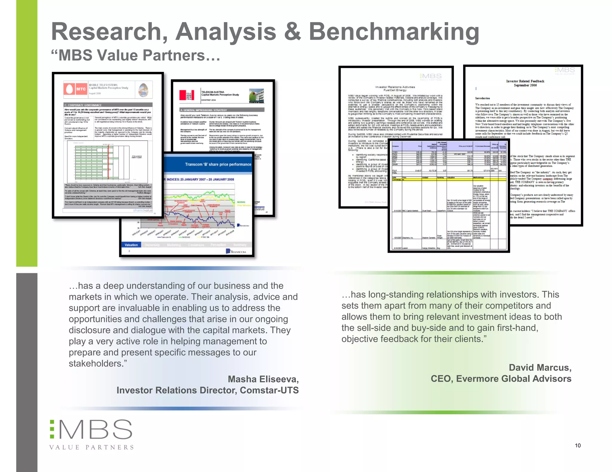 Research, Analysis & Benchmarking
“MBS Value Partners…




  …has a deep understanding of our business and the
  markets in which we operate. Their analysis, advice and   …has long-standing relationships with investors. This
  support are invaluable in enabling us to address the      sets them apart from many of their competitors and
  opportunities and challenges that arise in our ongoing    allows them to bring relevant investment ideas to both
  disclosure and dialogue with the capital markets. They    the sell-side and buy-side and to gain first-hand,
  play a very active role in helping management to          objective feedback for their clients.”
  prepare and present specific messages to our
  stakeholders.”                                                                                David Marcus,
                                      Masha Eliseeva,                            CEO, Evermore Global Advisors
             Investor Relations Director, Comstar-UTS




                                                                                                                     10
 
