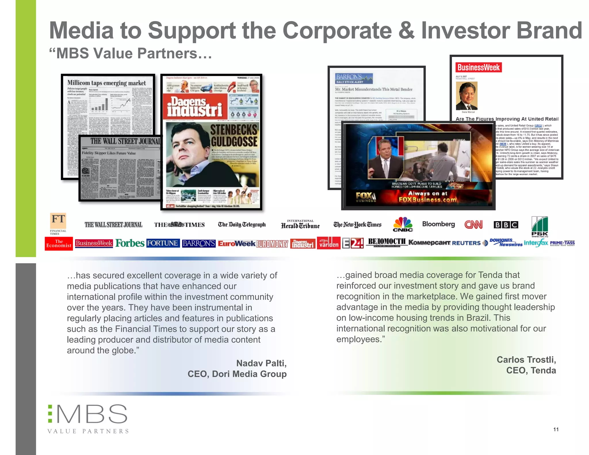 Media to Support the Corporate & Investor Brand
“MBS Value Partners…




  …has secured excellent coverage in a wide variety of        …gained broad media coverage for Tenda that
  media publications that have enhanced our                   reinforced our investment story and gave us brand
  international profile within the investment community       recognition in the marketplace. We gained first mover
  over the years. They have been instrumental in              advantage in the media by providing thought leadership
  regularly placing articles and features in publications     on low-income housing trends in Brazil. This
  such as the Financial Times to support our story as a       international recognition was also motivational for our
  leading producer and distributor of media content           employees.”
  around the globe.”
                                               Nadav Palti,                                           Carlos Trostli,
                                    CEO, Dori Media Group                                               CEO, Tenda




                                                                                                                    11
 