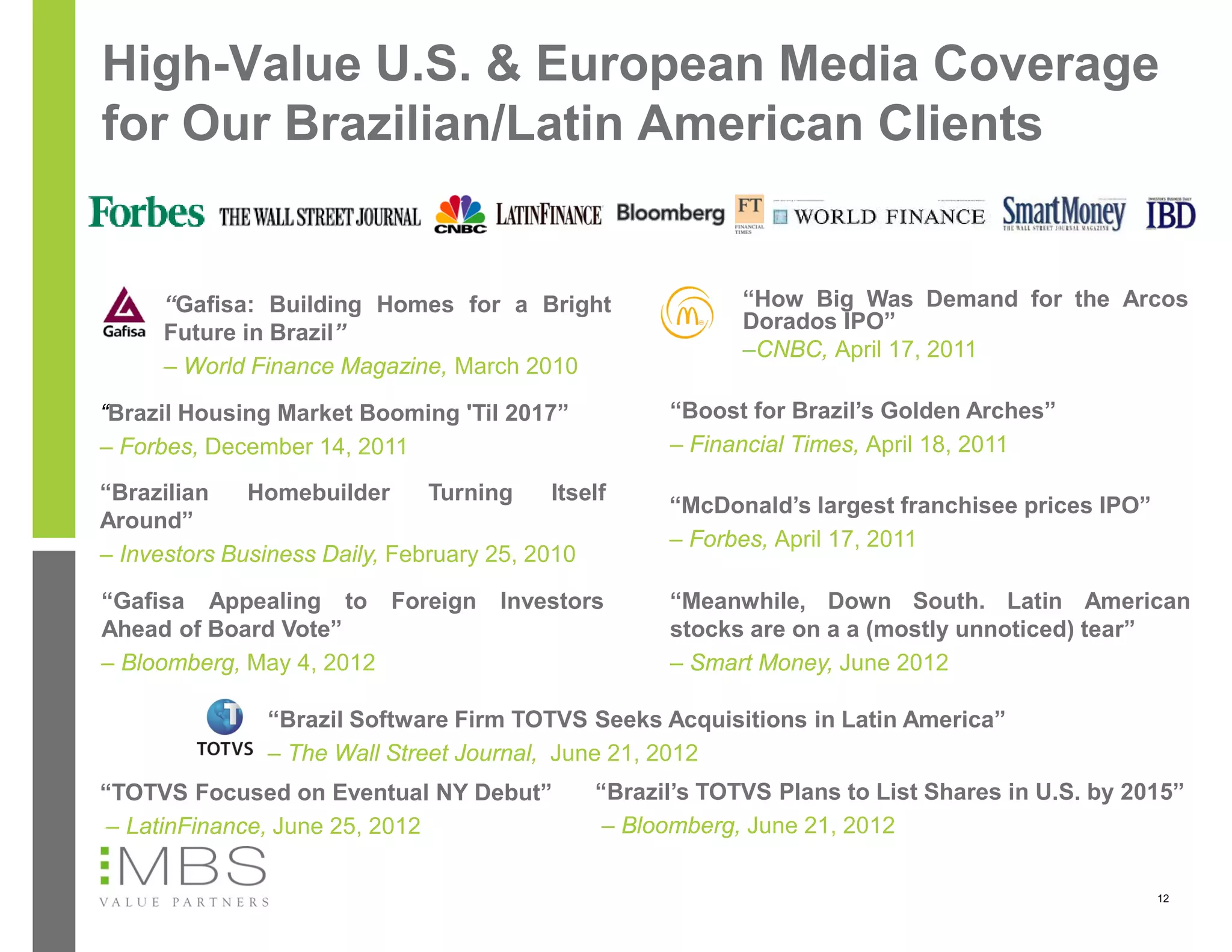 High-Value U.S. & European Media Coverage
for Our Brazilian/Latin American Clients


      “Gafisa: Building Homes for a Bright                  “How Big Was Demand for the Arcos
      Future in Brazil”                                     Dorados IPO”
                                                            –CNBC, April 17, 2011
      – World Finance Magazine, March 2010

“Brazil Housing Market Booming 'Til 2017”            “Boost for Brazil’s Golden Arches”
– Forbes, December 14, 2011                          – Financial Times, April 18, 2011

“Brazilian    Homebuilder      Turning     Itself
                                                     “McDonald’s largest franchisee prices IPO”
Around”
                                                     – Forbes, April 17, 2011
– Investors Business Daily, February 25, 2010

“Gafisa Appealing to Foreign          Investors      “Meanwhile, Down South. Latin American
Ahead of Board Vote”                                 stocks are on a a (mostly unnoticed) tear”
– Bloomberg, May 4, 2012                             – Smart Money, June 2012

                “Brazil Software Firm TOTVS Seeks Acquisitions in Latin America”
                – The Wall Street Journal, June 21, 2012
“TOTVS Focused on Eventual NY Debut”           “Brazil’s TOTVS Plans to List Shares in U.S. by 2015”
 – LatinFinance, June 25, 2012                  – Bloomberg, June 21, 2012

                                                                                                  12
 