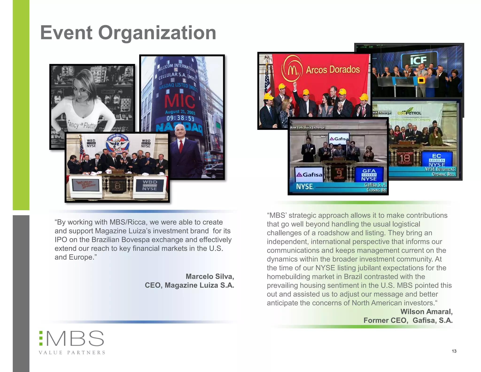 Event Organization




                                                         “MBS’ strategic approach allows it to make contributions
 “By working with MBS/Ricca, we were able to create      that go well beyond handling the usual logistical
 and support Magazine Luiza’s investment brand for its   challenges of a roadshow and listing. They bring an
 IPO on the Brazilian Bovespa exchange and effectively   independent, international perspective that informs our
 extend our reach to key financial markets in the U.S.   communications and keeps management current on the
 and Europe.”                                            dynamics within the broader investment community. At
                                                         the time of our NYSE listing jubilant expectations for the
                                     Marcelo Silva,      homebuilding market in Brazil contrasted with the
                           CEO, Magazine Luiza S.A.      prevailing housing sentiment in the U.S. MBS pointed this
                                                         out and assisted us to adjust our message and better
                                                         anticipate the concerns of North American investors.“
                                                                                                   Wilson Amaral,
                                                                                        Former CEO, Gafisa, S.A.



                                                                                                                  13
 