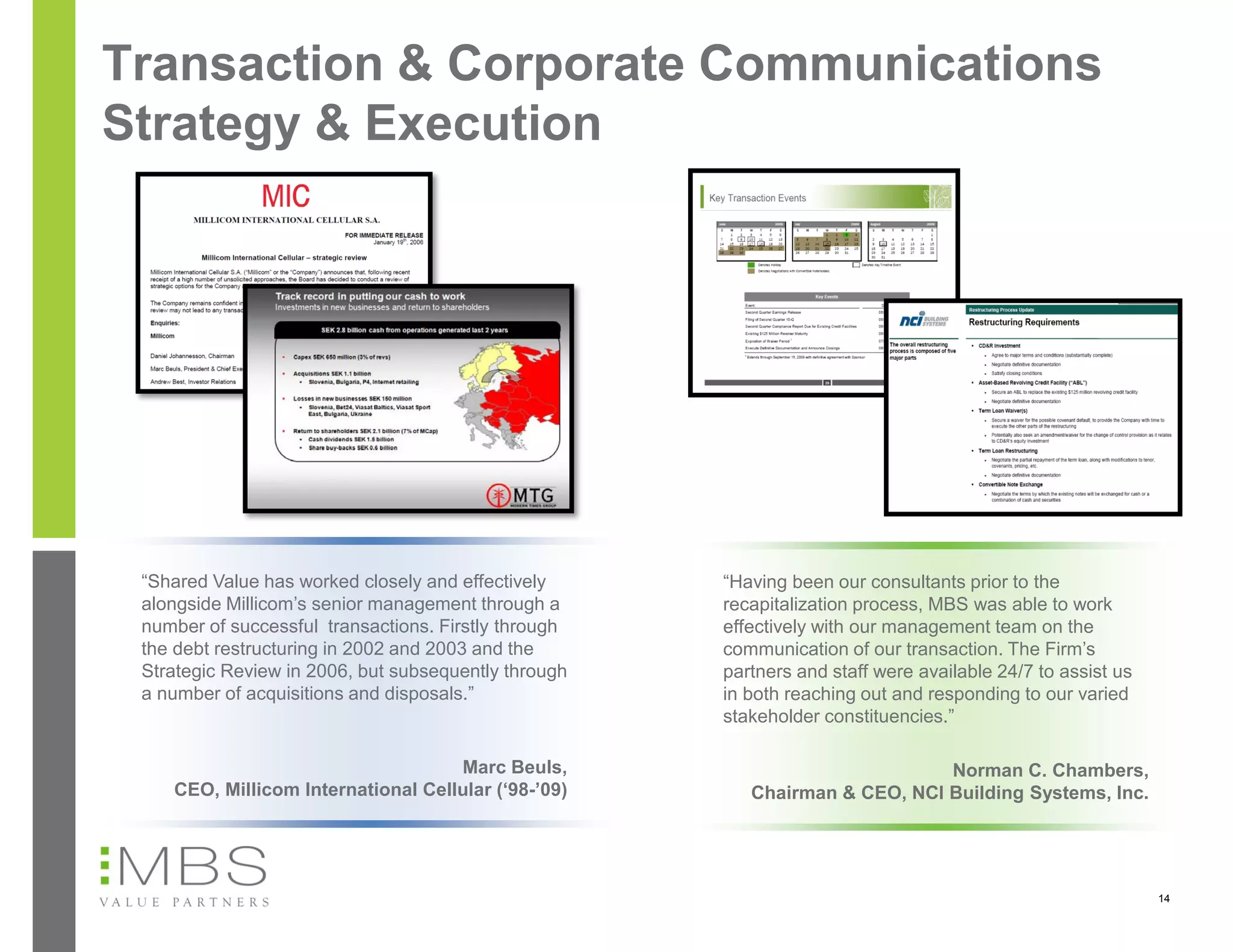 Transaction & Corporate Communications
Strategy & Execution




 “Shared Value has worked closely and effectively     “Having been our consultants prior to the
 alongside Millicom’s senior management through a     recapitalization process, MBS was able to work
 number of successful transactions. Firstly through   effectively with our management team on the
 the debt restructuring in 2002 and 2003 and the      communication of our transaction. The Firm’s
 Strategic Review in 2006, but subsequently through   partners and staff were available 24/7 to assist us
 a number of acquisitions and disposals.”             in both reaching out and responding to our varied
                                                      stakeholder constituencies.”

                                    Marc Beuls,                              Norman C. Chambers,
    CEO, Millicom International Cellular (‘98-’09)       Chairman & CEO, NCI Building Systems, Inc.




                                                                                                            14
 