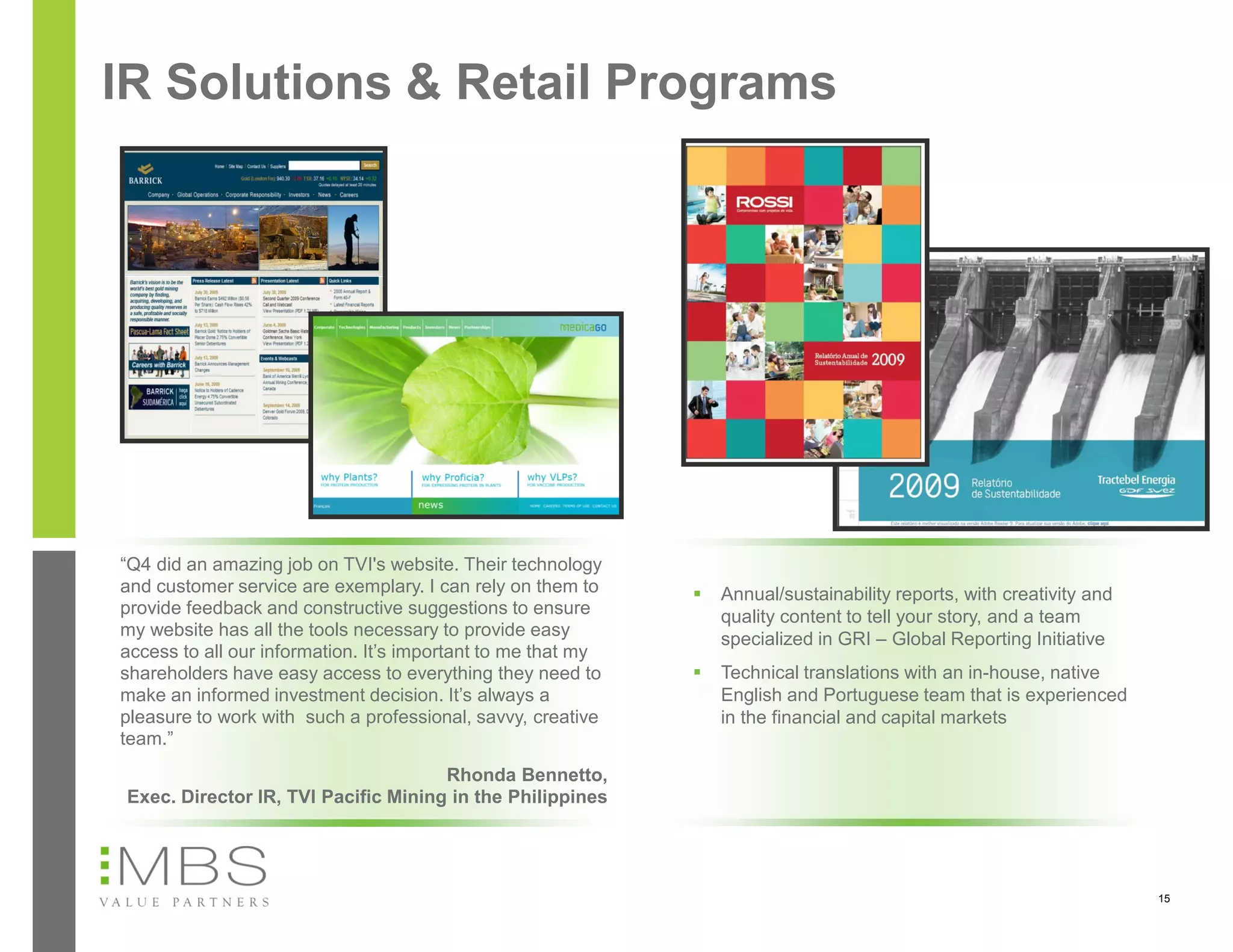 IR Solutions & Retail Programs




“Q4 did an amazing job on TVI's website. Their technology
and customer service are exemplary. I can rely on them to        Annual/sustainability reports, with creativity and
provide feedback and constructive suggestions to ensure           quality content to tell your story, and a team
my website has all the tools necessary to provide easy            specialized in GRI – Global Reporting Initiative
access to all our information. It’s important to me that my
shareholders have easy access to everything they need to         Technical translations with an in-house, native
make an informed investment decision. It’s always a               English and Portuguese team that is experienced
pleasure to work with such a professional, savvy, creative        in the financial and capital markets
team.”
                                      Rhonda Bennetto,
 Exec. Director IR, TVI Pacific Mining in the Philippines




                                                                                                                       15
 
