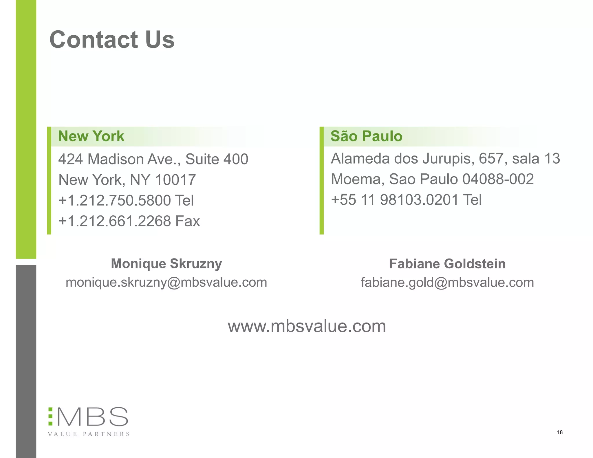 Contact Us


New York                          São Paulo
424 Madison Ave., Suite 400       Alameda dos Jurupis, 657, sala 13
New York, NY 10017                Moema, Sao Paulo 04088-002
+1.212.750.5800 Tel               +55 11 98103.0201 Tel
+1.212.661.2268 Fax

       Monique Skruzny                     Fabiane Goldstein
 monique.skruzny@mbsvalue.com         fabiane.gold@mbsvalue.com


                        www.mbsvalue.com




                                                                  18
 