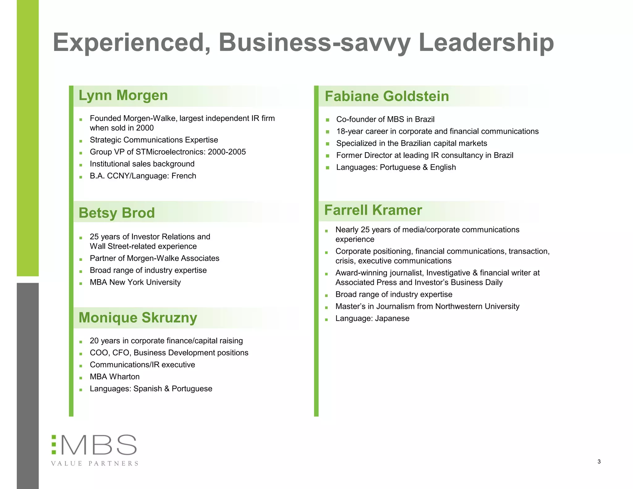 Experienced, Business-savvy Leadership
 Lynn Morgen                                              Fabiane Goldstein
  ■   Founded Morgen-Walke, largest independent IR firm      Co-founder of MBS in Brazil
      when sold in 2000                                      18-year career in corporate and financial communications
  ■   Strategic Communications Expertise                     Specialized in the Brazilian capital markets
  ■   Group VP of STMicroelectronics: 2000-2005              Former Director at leading IR consultancy in Brazil
  ■   Institutional sales background                         Languages: Portuguese & English
  ■   B.A. CCNY/Language: French



 Betsy Brod                                               Farrell Kramer
                                                          ■   Nearly 25 years of media/corporate communications
  ■   25 years of Investor Relations and                      experience
      Wall Street-related experience
                                                          ■   Corporate positioning, financial communications, transaction,
  ■   Partner of Morgen-Walke Associates                      crisis, executive communications
  ■   Broad range of industry expertise                   ■   Award-winning journalist, Investigative & financial writer at
  ■   MBA New York University                                 Associated Press and Investor’s Business Daily
                                                          ■   Broad range of industry expertise
                                                          ■   Master’s in Journalism from Northwestern University
 Monique Skruzny                                          ■   Language: Japanese

  ■   20 years in corporate finance/capital raising
  ■   COO, CFO, Business Development positions
  ■   Communications/IR executive
  ■   MBA Wharton
  ■   Languages: Spanish & Portuguese




                                                                                                                              3
 
