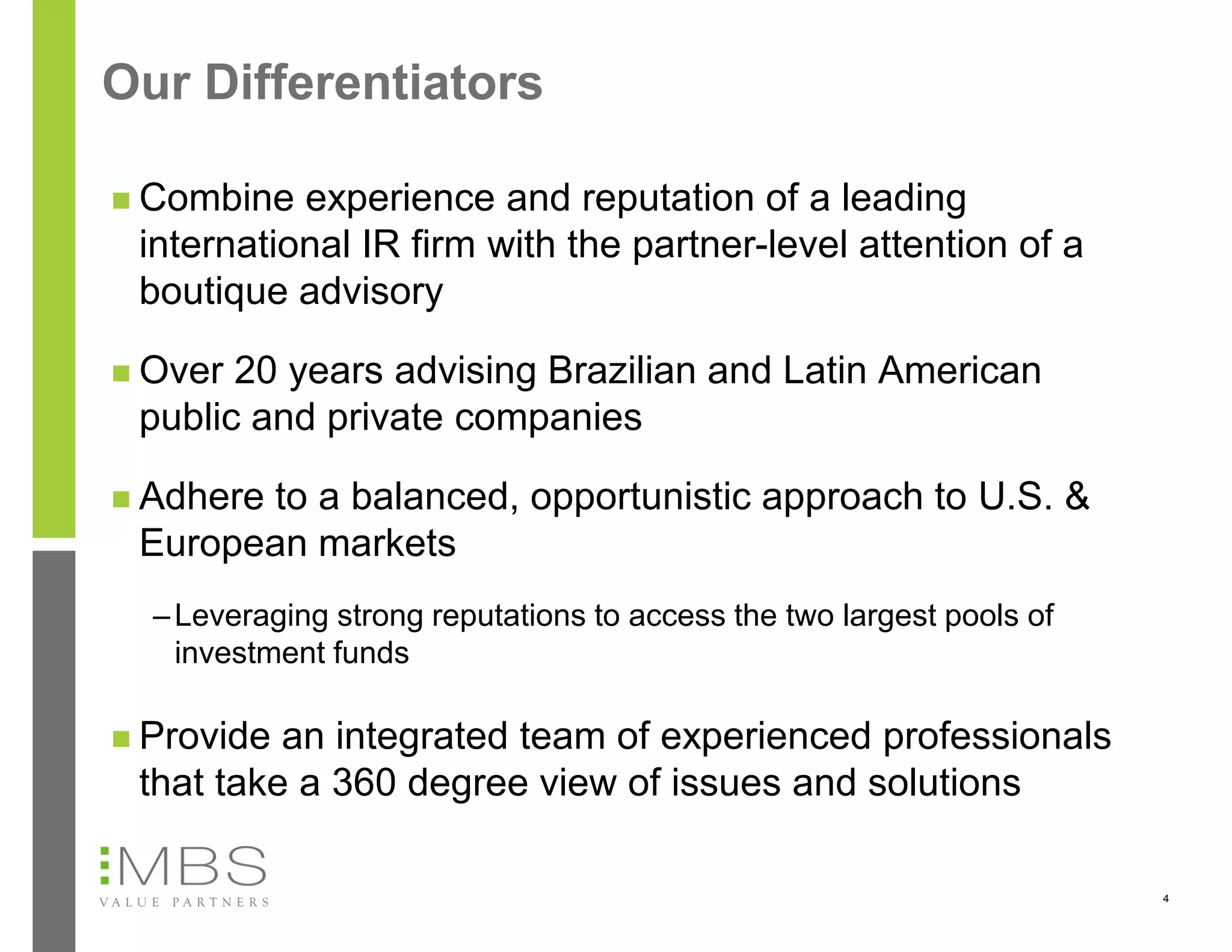 Our Differentiators

 Combine  experience and reputation of a leading
 international IR firm with the partner-level attention of a
 boutique advisory

 Over 20 years advising Brazilian and Latin American
 public and private companies

 Adhere
       to a balanced, opportunistic approach to U.S. &
 European markets
  – Leveraging strong reputations to access the two largest pools of
    investment funds

 Provide an integrated team of experienced professionals
 that take a 360 degree view of issues and solutions

                                                                       4
 