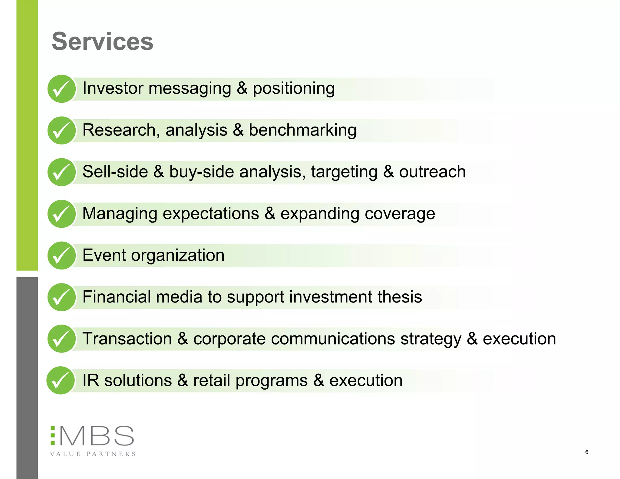 Services
  Investor messaging & positioning

  Research, analysis & benchmarking

  Sell-side & buy-side analysis, targeting & outreach

  Managing expectations & expanding coverage

  Event organization

  Financial media to support investment thesis

  Transaction & corporate communications strategy & execution

  IR solutions & retail programs & execution


                                                                6
 