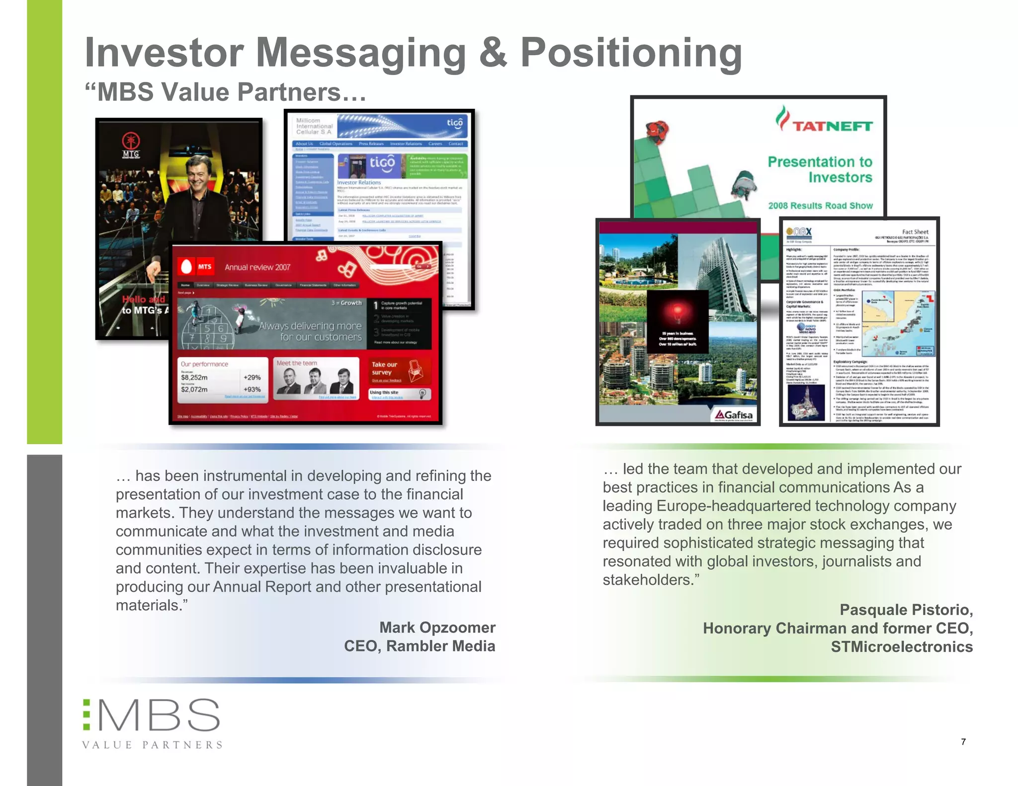 Investor Messaging & Positioning
“MBS Value Partners…




  … has been instrumental in developing and refining the   … led the team that developed and implemented our
  presentation of our investment case to the financial     best practices in financial communications As a
  markets. They understand the messages we want to         leading Europe-headquartered technology company
  communicate and what the investment and media            actively traded on three major stock exchanges, we
  communities expect in terms of information disclosure    required sophisticated strategic messaging that
  and content. Their expertise has been invaluable in      resonated with global investors, journalists and
  producing our Annual Report and other presentational     stakeholders.”
  materials.”                                                                           Pasquale Pistorio,
                                         Mark Opzoomer                  Honorary Chairman and former CEO,
                                    CEO, Rambler Media                                 STMicroelectronics




                                                                                                            7
 