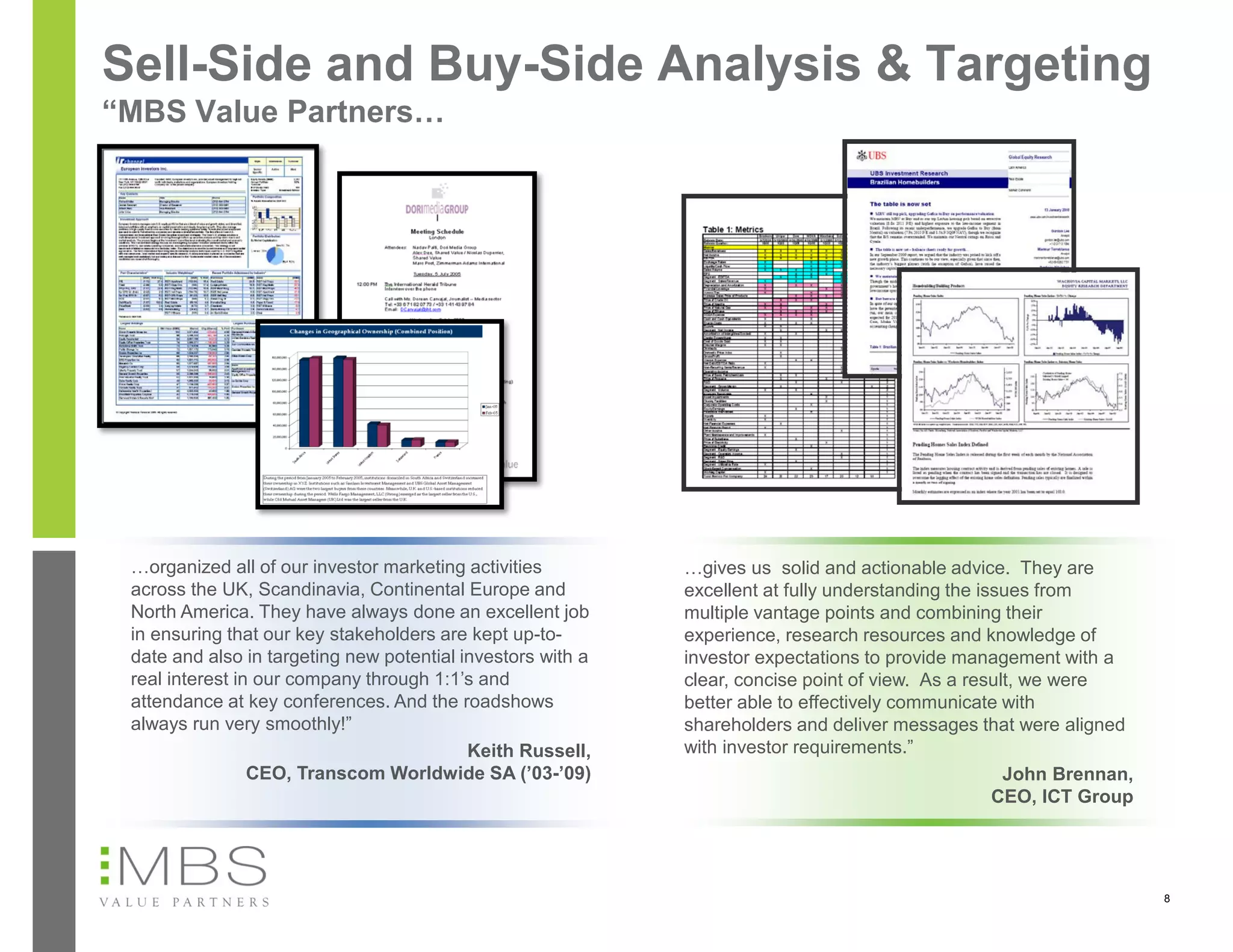 Sell-Side and Buy-Side Analysis & Targeting
“MBS Value Partners…




 …organized all of our investor marketing activities         …gives us solid and actionable advice. They are
 across the UK, Scandinavia, Continental Europe and          excellent at fully understanding the issues from
 North America. They have always done an excellent job       multiple vantage points and combining their
 in ensuring that our key stakeholders are kept up-to-       experience, research resources and knowledge of
 date and also in targeting new potential investors with a   investor expectations to provide management with a
 real interest in our company through 1:1’s and              clear, concise point of view. As a result, we were
 attendance at key conferences. And the roadshows            better able to effectively communicate with
 always run very smoothly!”                                  shareholders and deliver messages that were aligned
                                           Keith Russell,    with investor requirements.”
                 CEO, Transcom Worldwide SA (’03-’09)                                                John Brennan,
                                                                                                    CEO, ICT Group




                                                                                                                     8
 