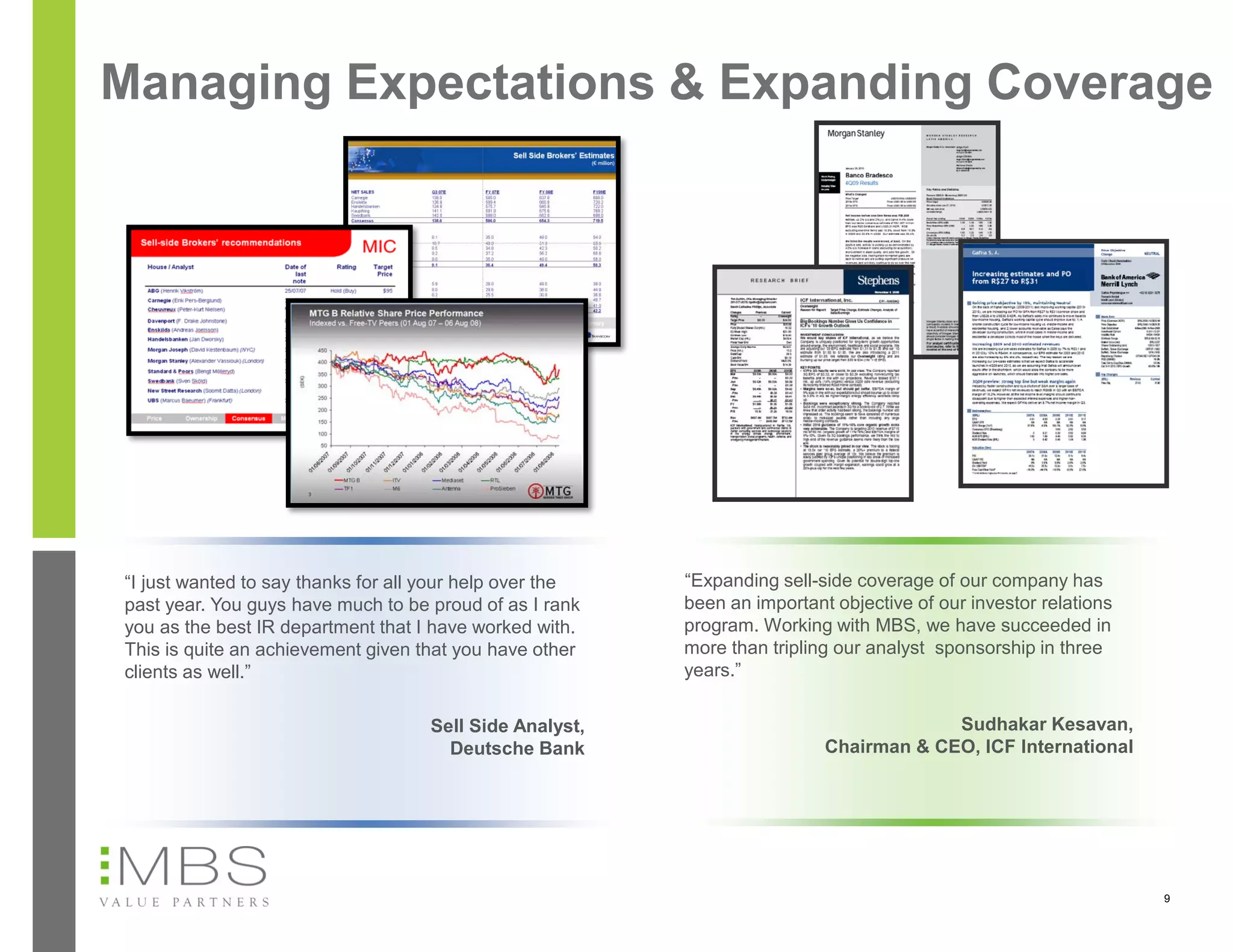 Managing Expectations & Expanding Coverage




“I just wanted to say thanks for all your help over the   “Expanding sell-side coverage of our company has
past year. You guys have much to be proud of as I rank    been an important objective of our investor relations
you as the best IR department that I have worked with.    program. Working with MBS, we have succeeded in
This is quite an achievement given that you have other    more than tripling our analyst sponsorship in three
clients as well.”                                         years.”

                                    Sell Side Analyst,                                  Sudhakar Kesavan,
                                      Deutsche Bank                        Chairman & CEO, ICF International




                                                                                                                  9
 