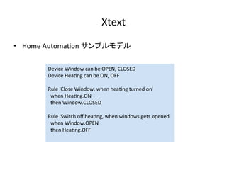 Xtext	
•  Home	Automa:on	サンプルモデル	
Device	Window	can	be	OPEN,	CLOSED	
Device	Hea:ng	can	be	ON,	OFF	
	
Rule	'Close	Window,	when	hea:ng	turned	on'	
		when	Hea:ng.ON	
		then	Window.CLOSED	
	
Rule	'Switch	oﬀ	hea:ng,	when	windows	gets	opened'	
		when	Window.OPEN	
		then	Hea:ng.OFF	
	
 