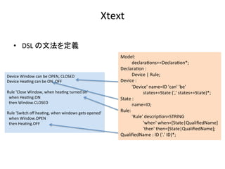 Device	Window	can	be	OPEN,	CLOSED	
Device	Hea:ng	can	be	ON,	OFF	
	
Rule	'Close	Window,	when	hea:ng	turned	on'	
		when	Hea:ng.ON	
		then	Window.CLOSED	
	
Rule	'Switch	oﬀ	hea:ng,	when	windows	gets	opened'	
		when	Window.OPEN	
		then	Hea:ng.OFF	
	
Model:	
	declara:ons+=Declara:on*;	
Declara:on	:		
	Device	|	Rule;	
Device	:	
	'Device'	name=ID	'can'	'be'	
	 	states+=State	(','	states+=State)*;	
State	:	
	name=ID;	
Rule:	
	'Rule'	descrip:on=STRING	
	 	'when'	when=[State|QualiﬁedName]	
	 	'then'	then=[State|QualiﬁedName];	
QualiﬁedName	:	ID	('.'	ID)*;	
Xtext	
•  DSL	の文法を定義	
 