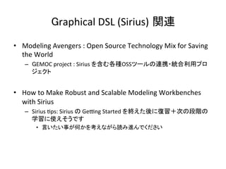 Graphical	DSL	(Sirius) 関連	
•  Modeling	Avengers	:	Open	Source	Technology	Mix	for	Saving	
the	World	
–  GEMOC	project	:	Sirius	を含む各種OSSツールの連携・統合利用プロ
ジェクト	
•  How	to	Make	Robust	and	Scalable	Modeling	Workbenches	
with	Sirius	
–  Sirius	:ps:	Sirius	の	Ge{ng	Started	を終えた後に復習＋次の段階の
学習に使えそうです	
•  言いたい事が何かを考えながら読み進んでください	
 