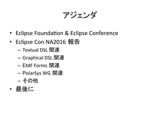 アジェンダ	
•  Eclipse	Founda:on	&	Eclipse	Conference	
•  Eclipse	Con	NA2016 報告	
–  Textual	DSL	関連	
–  Graphical	DSL	関連	
–  EMF	Forms 関連	
–  PolarSys	WG 関連	
–  その他	
•  最後に	
 