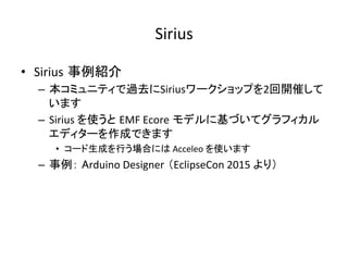 Sirius	
•  Sirius 事例紹介	
–  本コミュニティで過去にSiriusワークショップを2回開催して
います	
–  Sirius	を使うと EMF	Ecore モデルに基づいてグラフィカル
エディターを作成できます	
•  コード生成を行う場合には	Acceleo	を使います	
–  事例： Arduino	Designer （EclipseCon	2015	より）	
 
