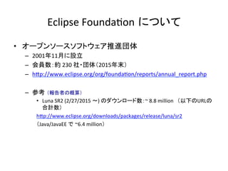 Eclipse	Founda:on について	
•  オープンソースソフトウェア推進団体	
–  2001年11月に設立	
–  会員数：約	230	社・団体（2015年末）	
–  hIp://www.eclipse.org/org/founda:on/reports/annual_report.php	
–  参考 （報告者の概算）	
•  Luna	SR2	(2/27/2015	〜)	のダウンロード数：~	8.8	million　（以下のURLの
合計数）	
hIp://www.eclipse.org/downloads/packages/release/luna/sr2	
（Java/JavaEE	で ~6.4	million）	
	
 