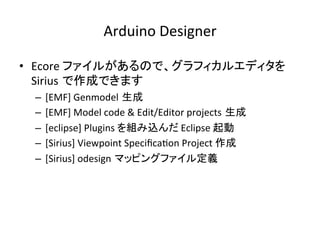 Arduino	Designer	
•  Ecore	ファイルがあるので、グラフィカルエディタを
Sirius で作成できます	
–  [EMF]	Genmodel 生成	
–  [EMF]	Model	code	&	Edit/Editor	projects 生成	
–  [eclipse]	Plugins	を組み込んだ	Eclipse	起動	
–  [Sirius]	Viewpoint	Speciﬁca:on	Project	作成	
–  [Sirius]	odesign マッピングファイル定義	
 