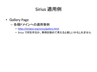 Sirius	適用例	
•  Gallery	Page	
–  各種ドメインへの適用事例	
•  hIps://eclipse.org/sirius/gallery.html	
•  Sirius で何を作るか、事例を眺めて考えると楽しいかもしれません	
 