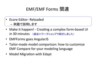 EMF/EMF	Forms 関連	
•  Ecore	Editor-	Reloaded	
–  例題で説明します	
•  Make	it	happen!	-	Crea:ng	a	complex	form-based	UI	
in	30	minutes　（過去にワークショップで紹介しました）	
•  EMFForms	goes	AngularJS	
•  Tailor-made	model	comparison:	how	to	customize	
EMF	Compare	for	your	modeling	language	
•  Model	Migra:on	with	Edapt	
 